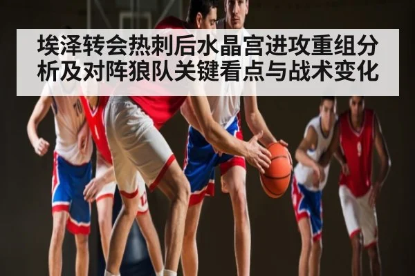 埃泽转会热刺后水晶宫进攻重组分析及对阵狼队关键看点与战术变化
